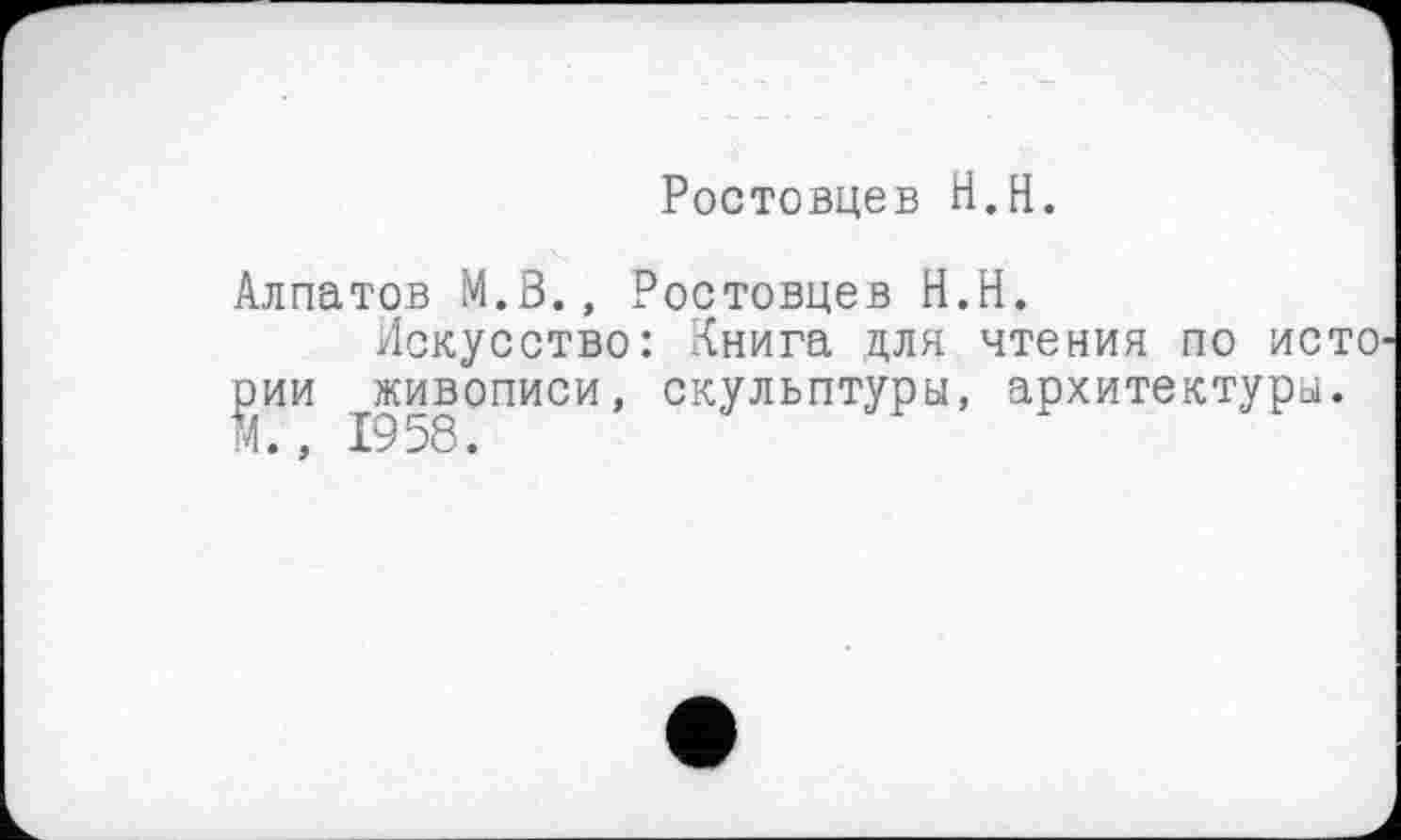 ﻿Ростовцев H.H.
Алпатов M.Ö., Ростовцев H.H.
Искусство: Книга для чтения по исто рии живописи, скульптуры, архитектуры. М. , 1958.